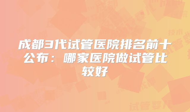 成都3代试管医院排名前十公布:哪家医院做试管比较好