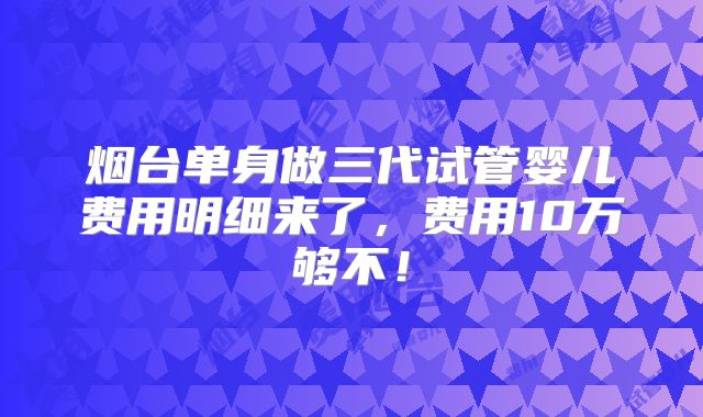 烟台单身做三代试管婴儿费用明细来了，费用10万够不！