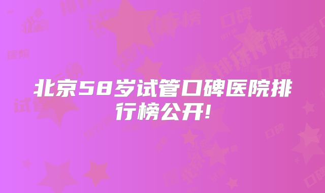 北京58岁试管口碑医院排行榜公开!