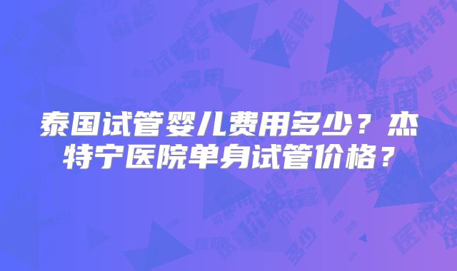 泰国试管婴儿费用多少？杰特宁医院单身试管价格？