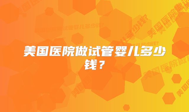 美国医院做试管婴儿多少钱?