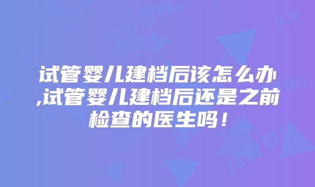 试管婴儿建档后该怎么办,试管婴儿建档后还是之前检查的医生吗！