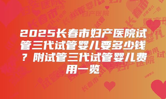 2025长春市妇产医院试管三代试管婴儿要多少钱?附试管三代试管婴儿费用一览