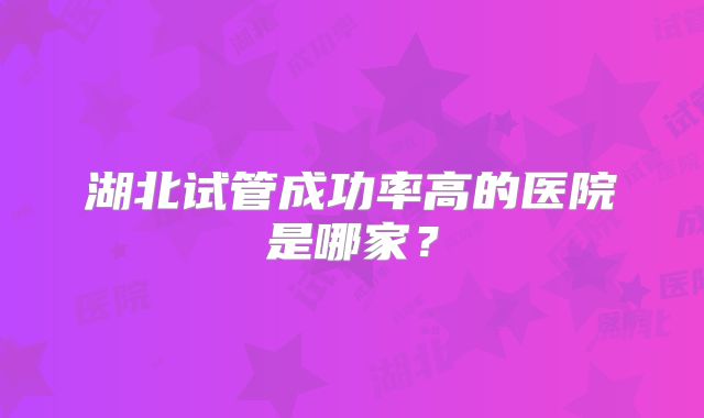 湖北试管成功率高的医院是哪家？
