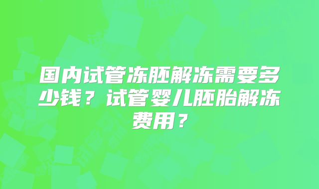 国内试管冻胚解冻需要多少钱？试管婴儿胚胎解冻费用？