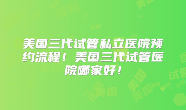 美国三代试管私立医院预约流程！美国三代试管医院哪家好！