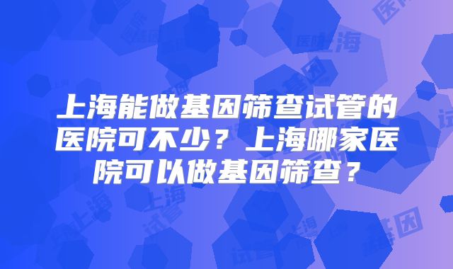 上海能做基因筛查试管的医院可不少？上海哪家医院可以做基因筛查？