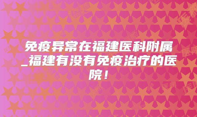 免疫异常在福建医科附属_福建有没有免疫治疗的医院!
