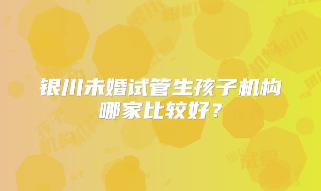 银川未婚试管生孩子机构哪家比较好？