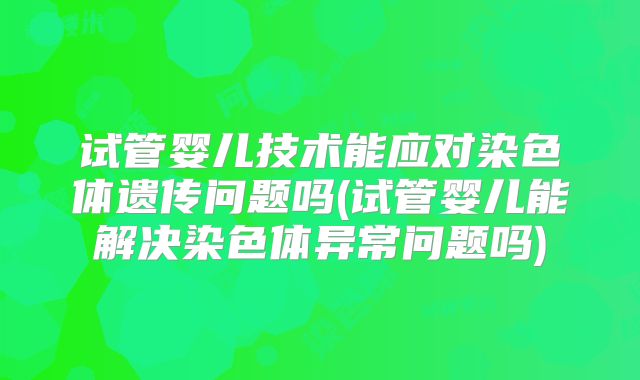 试管婴儿技术能应对染色体遗传问题吗(试管婴儿能解决染色体异常问题吗)