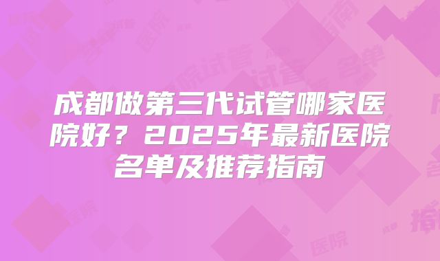 成都做第三代试管哪家医院好？2025年最新医院名单及推荐指南