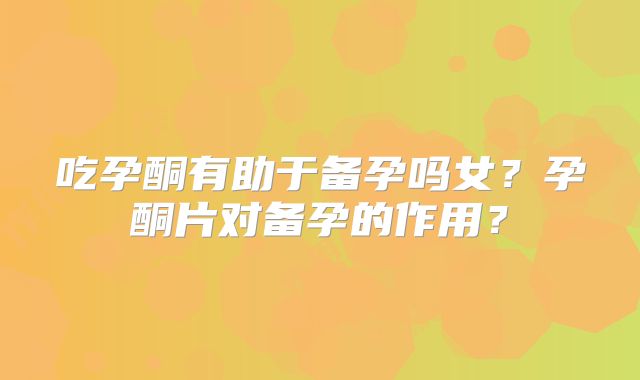 吃孕酮有助于备孕吗女？孕酮片对备孕的作用？