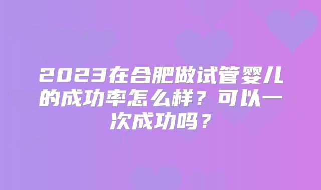 2023在合肥做试管婴儿的成功率怎么样?可以一次成功吗?