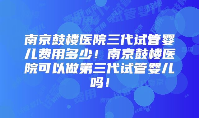 南京鼓楼医院三代试管婴儿费用多少！南京鼓楼医院可以做第三代试管婴儿吗！