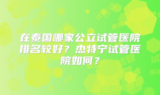 在泰国哪家公立试管医院排名较好？杰特宁试管医院如何？