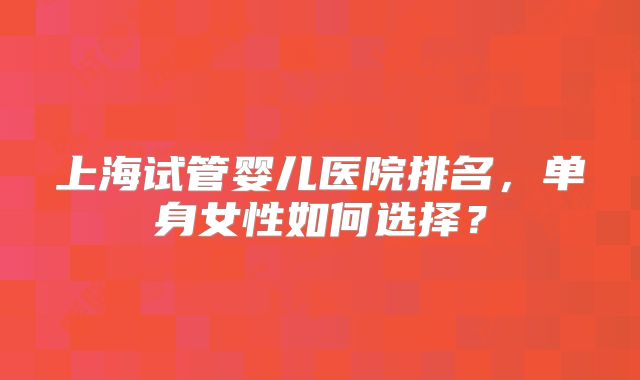 上海试管婴儿医院排名，单身女性如何选择？
