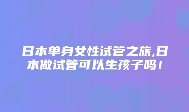 日本单身女性试管之旅,日本做试管可以生孩子吗！