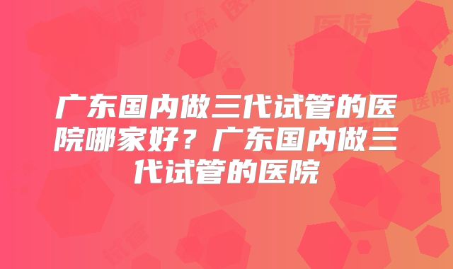广东国内做三代试管的医院哪家好?广东国内做三代试管的医院
