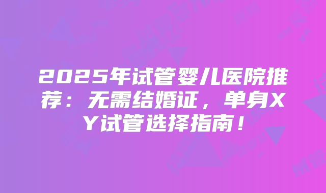 2025年试管婴儿医院推荐：无需结婚证，单身XY试管选择指南！