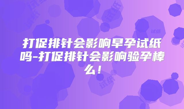 打促排针会影响早孕试纸吗-打促排针会影响验孕棒么！