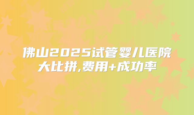 佛山2025试管婴儿医院大比拼,费用+成功率