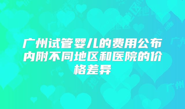 广州试管婴儿的费用公布内附不同地区和医院的价格差异
