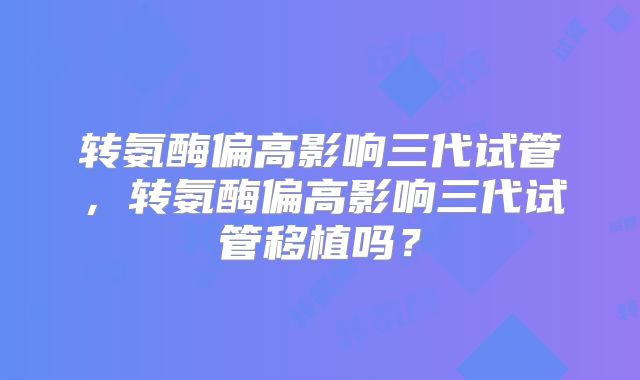 转氨酶偏高影响三代试管，转氨酶偏高影响三代试管移植吗？
