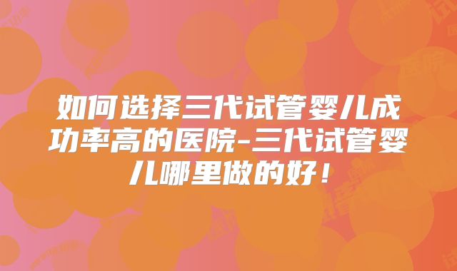 如何选择三代试管婴儿成功率高的医院-三代试管婴儿哪里做的好！