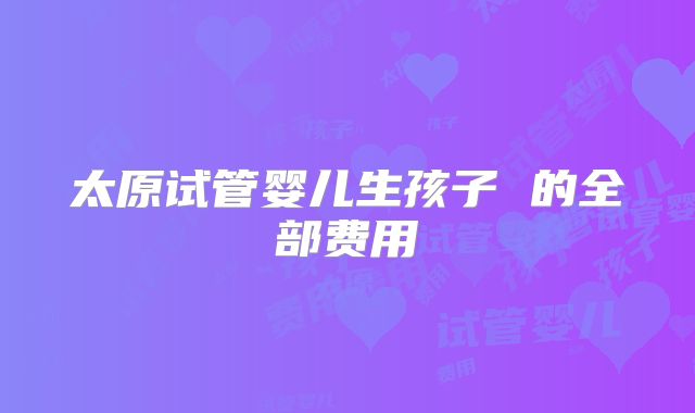 太原试管婴儿生孩子 的全部费用