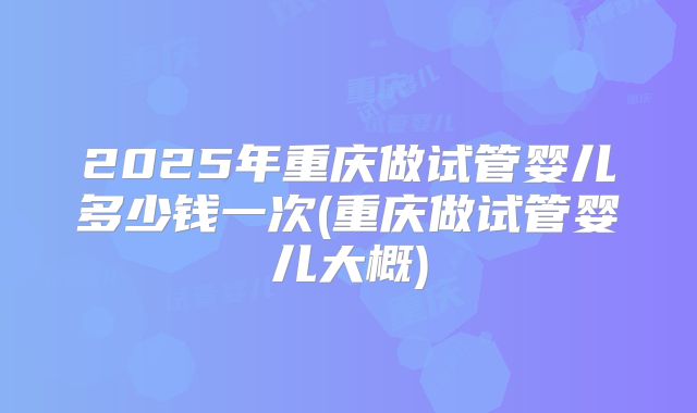2025年重庆做试管婴儿多少钱一次(重庆做试管婴儿大概)