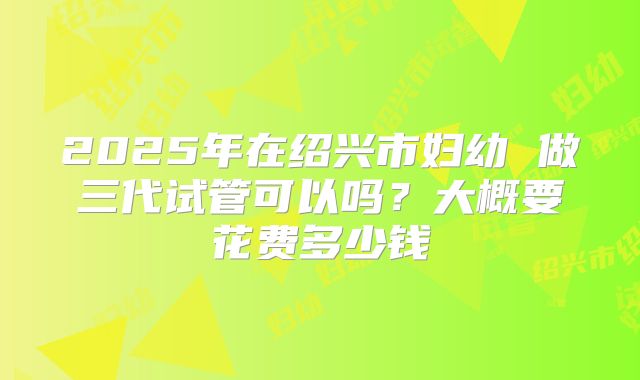 2025年在绍兴市妇幼 做三代试管可以吗？大概要花费多少钱