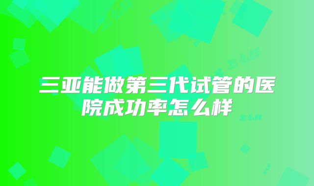 三亚能做第三代试管的医院成功率怎么样