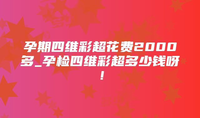 孕期四维彩超花费2000多_孕检四维彩超多少钱呀！