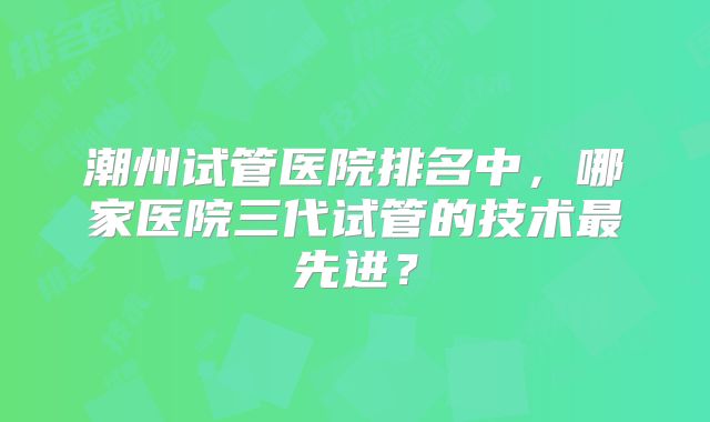 潮州试管医院排名中,哪家医院三代试管的技术最先进?