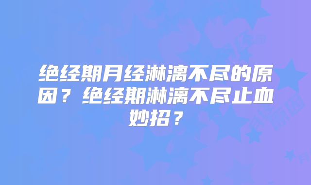 绝经期月经淋漓不尽的原因?绝经期淋漓不尽止血妙招?