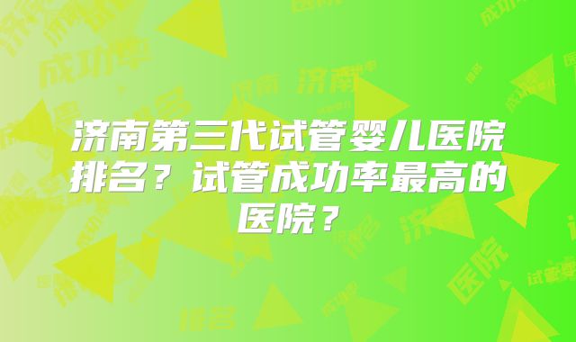 济南第三代试管婴儿医院排名？试管成功率最高的医院？