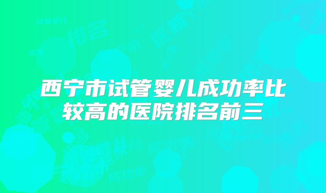 西宁市试管婴儿成功率比较高的医院排名前三