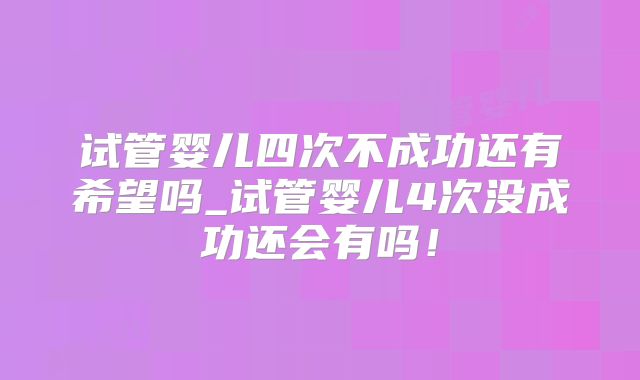 试管婴儿四次不成功还有希望吗_试管婴儿4次没成功还会有吗!