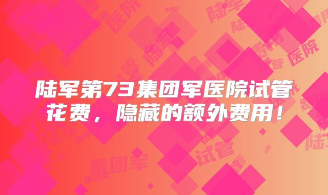陆军第73集团军医院试管花费，隐藏的额外费用！