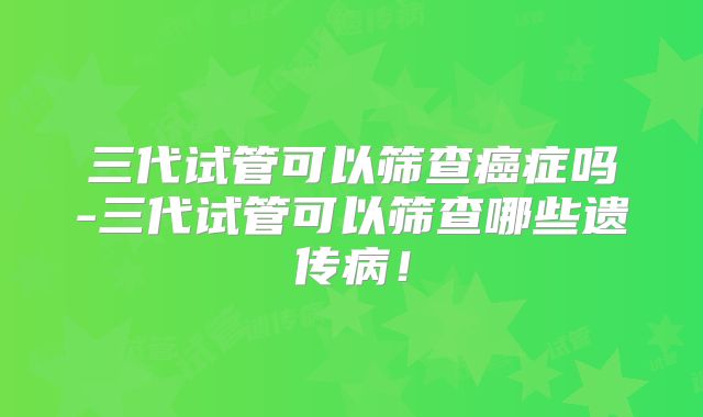 三代试管可以筛查癌症吗-三代试管可以筛查哪些遗传病!