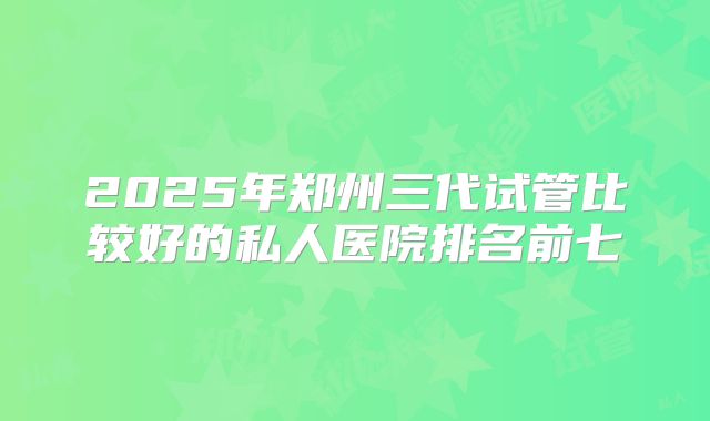 2025年郑州三代试管比较好的私人医院排名前七