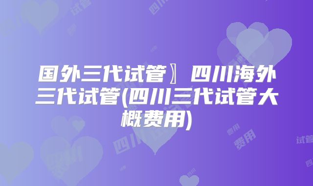 国外三代试管〗四川海外三代试管(四川三代试管大概费用)