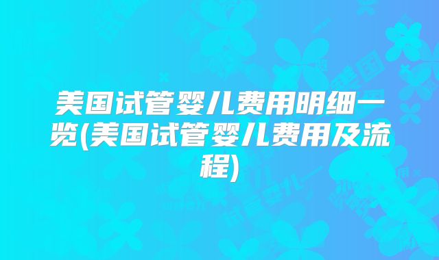 美国试管婴儿费用明细一览(美国试管婴儿费用及流程)