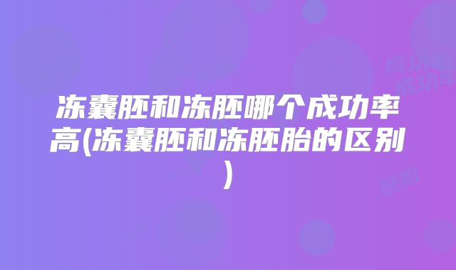 冻囊胚和冻胚哪个成功率高(冻囊胚和冻胚胎的区别)