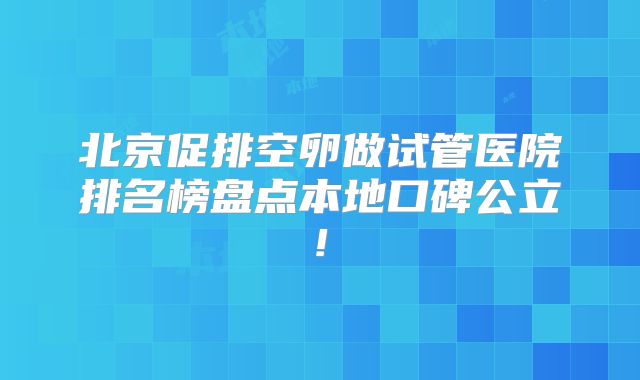 北京促排空卵做试管医院排名榜盘点本地口碑公立!