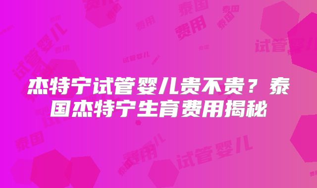 杰特宁试管婴儿贵不贵？泰国杰特宁生育费用揭秘