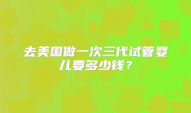 去美国做一次三代试管婴儿要多少钱?