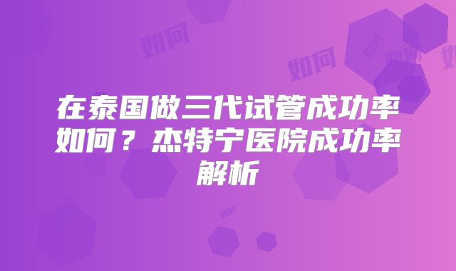 在泰国做三代试管成功率如何？杰特宁医院成功率解析