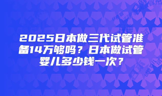 2025日本做三代试管准备14万够吗？日本做试管婴儿多少钱一次？