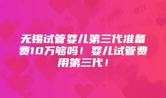 无锡试管婴儿第三代准备费10万够吗！婴儿试管费用第三代！